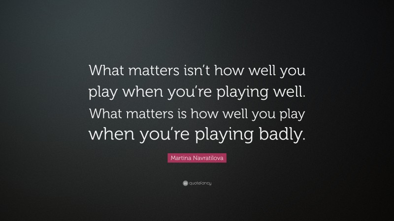 Martina Navratilova Quote: “What matters isn’t how well you play when you’re playing well. What matters is how well you play when you’re playing badly.”