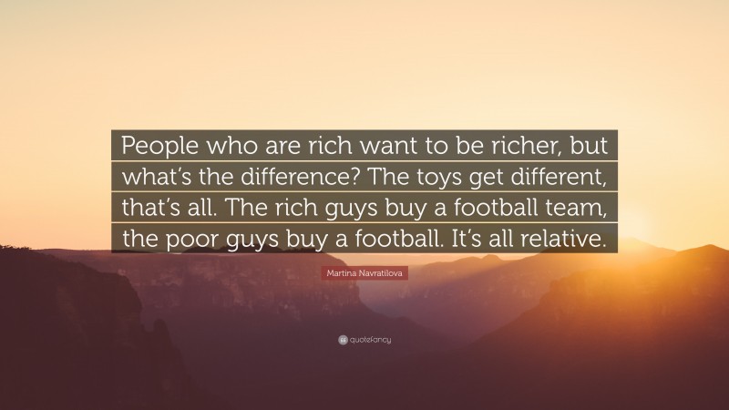 Martina Navratilova Quote: “People who are rich want to be richer, but what’s the difference? The toys get different, that’s all. The rich guys buy a football team, the poor guys buy a football. It’s all relative.”