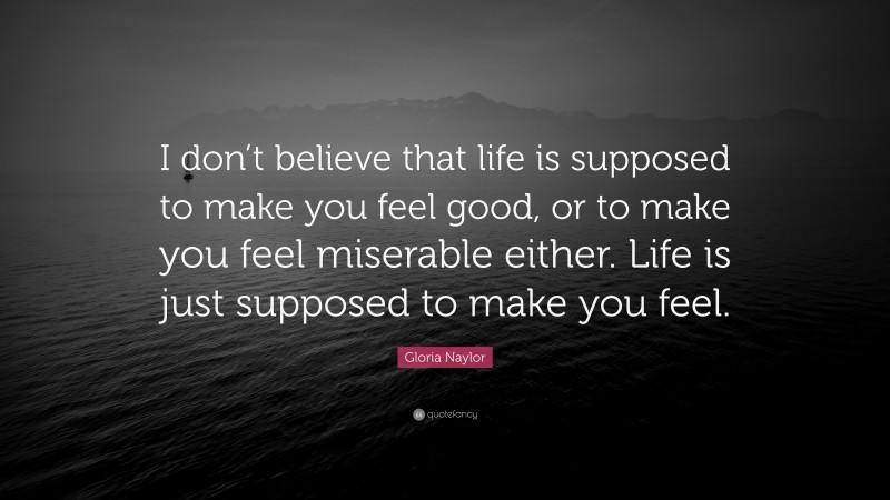 Gloria Naylor Quote: “I don’t believe that life is supposed to make you feel good, or to make you feel miserable either. Life is just supposed to make you feel.”