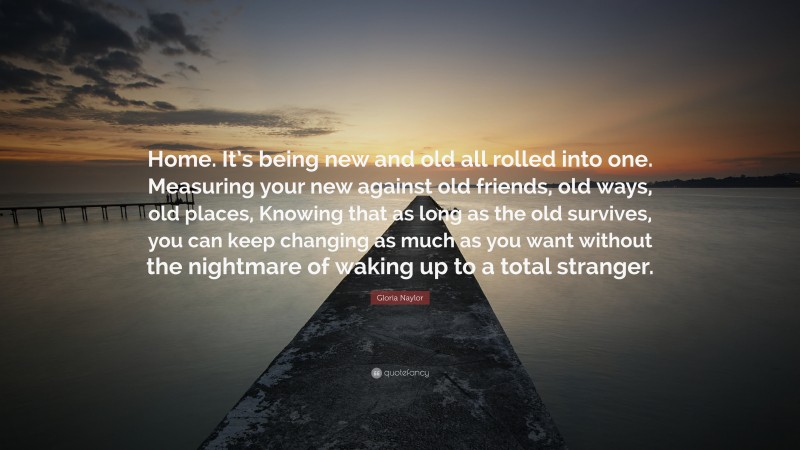 Gloria Naylor Quote: “Home. It’s being new and old all rolled into one. Measuring your new against old friends, old ways, old places, Knowing that as long as the old survives, you can keep changing as much as you want without the nightmare of waking up to a total stranger.”