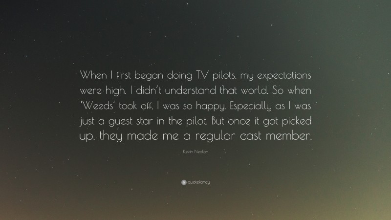 Kevin Nealon Quote: “When I first began doing TV pilots, my expectations were high. I didn’t understand that world. So when ‘Weeds’ took off, I was so happy. Especially as I was just a guest star in the pilot. But once it got picked up, they made me a regular cast member.”