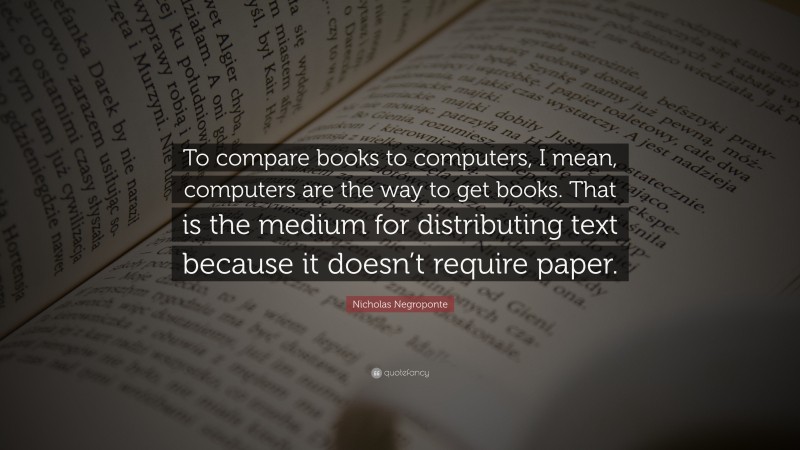 Nicholas Negroponte Quote: “To compare books to computers, I mean, computers are the way to get books. That is the medium for distributing text because it doesn’t require paper.”