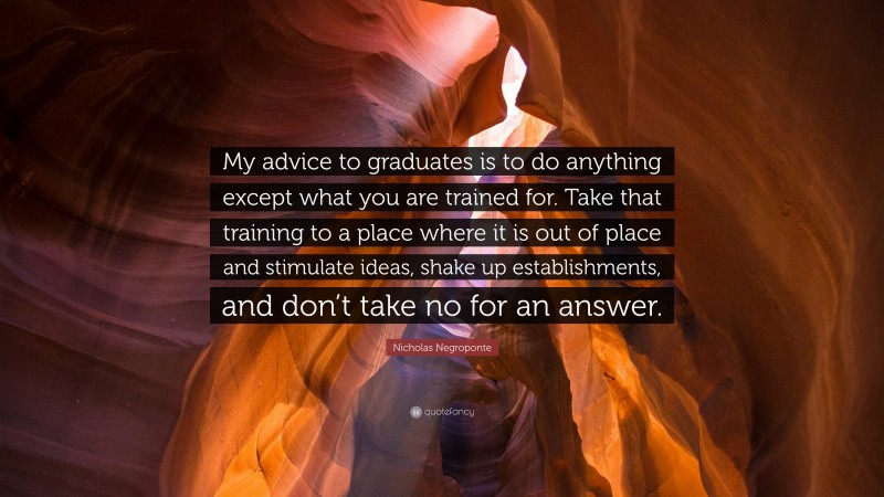 Nicholas Negroponte Quote: “My advice to graduates is to do anything except what you are trained for. Take that training to a place where it is out of place and stimulate ideas, shake up establishments, and don’t take no for an answer.”