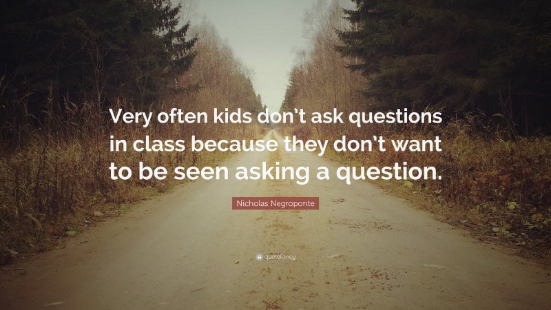 Nicholas Negroponte Quote: “Very often kids don’t ask questions in class because they don’t want to be seen asking a question.”