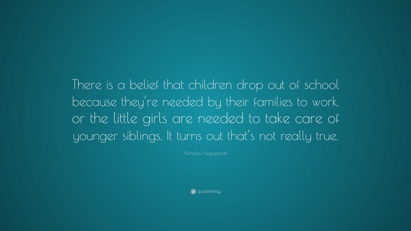 Nicholas Negroponte Quote: “There is a belief that children drop out of school because they’re needed by their families to work, or the little girls are needed to take care of younger siblings. It turns out that’s not really true.”