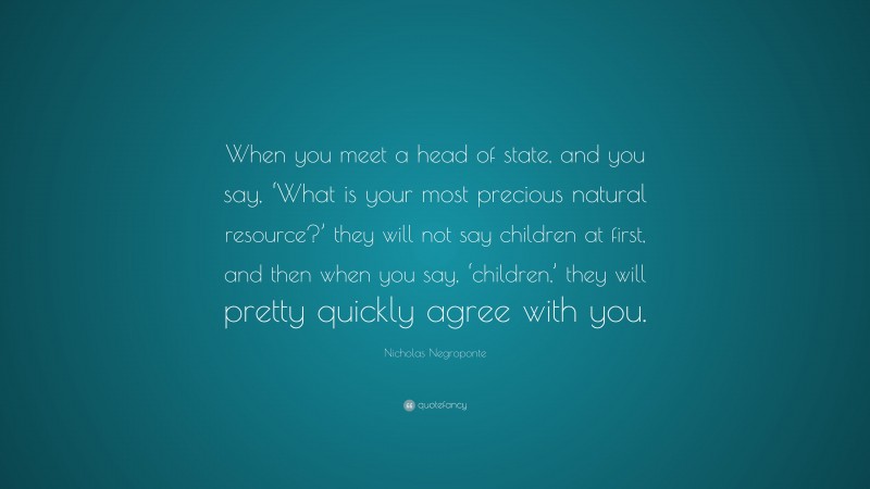 Nicholas Negroponte Quote: “When you meet a head of state, and you say, ‘What is your most precious natural resource?’ they will not say children at first, and then when you say, ‘children,’ they will pretty quickly agree with you.”