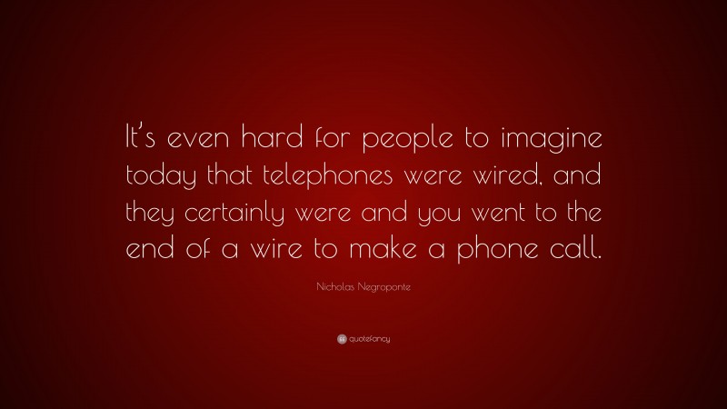 Nicholas Negroponte Quote: “It’s even hard for people to imagine today that telephones were wired, and they certainly were and you went to the end of a wire to make a phone call.”