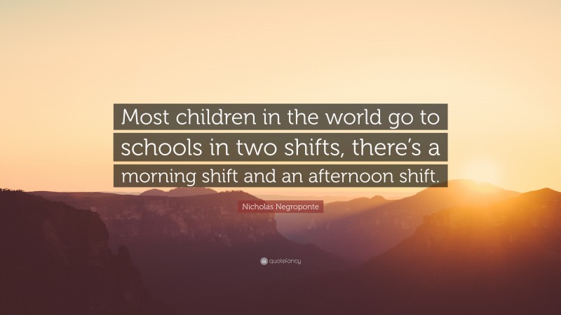 Nicholas Negroponte Quote: “Most children in the world go to schools in two shifts, there’s a morning shift and an afternoon shift.”