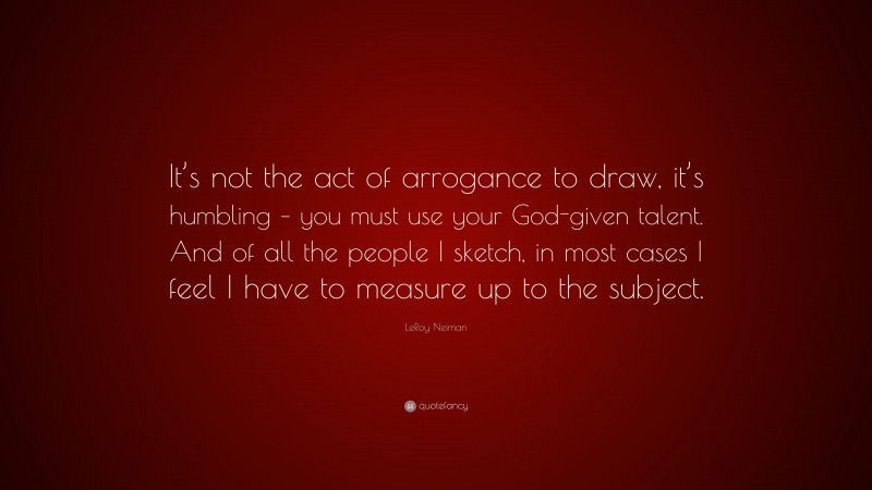 LeRoy Neiman Quote: “It’s not the act of arrogance to draw, it’s humbling – you must use your God-given talent. And of all the people I sketch, in most cases I feel I have to measure up to the subject.”