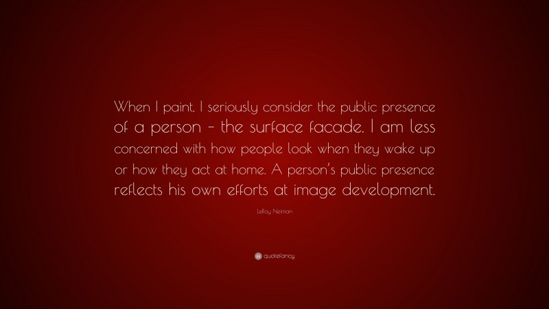 LeRoy Neiman Quote: “When I paint, I seriously consider the public presence of a person – the surface facade. I am less concerned with how people look when they wake up or how they act at home. A person’s public presence reflects his own efforts at image development.”