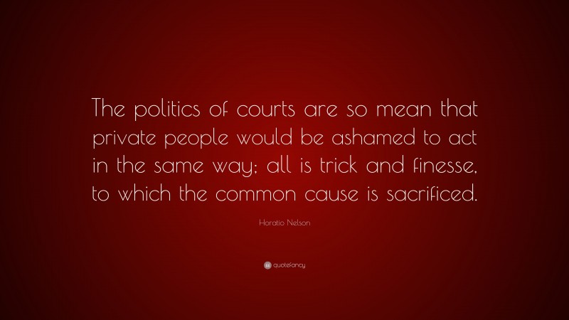Horatio Nelson Quote: “The politics of courts are so mean that private people would be ashamed to act in the same way; all is trick and finesse, to which the common cause is sacrificed.”