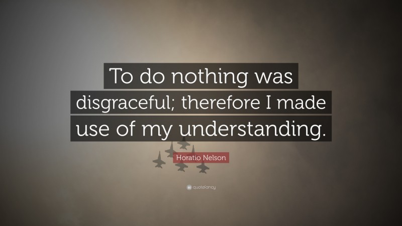 Horatio Nelson Quote: “To do nothing was disgraceful; therefore I made use of my understanding.”