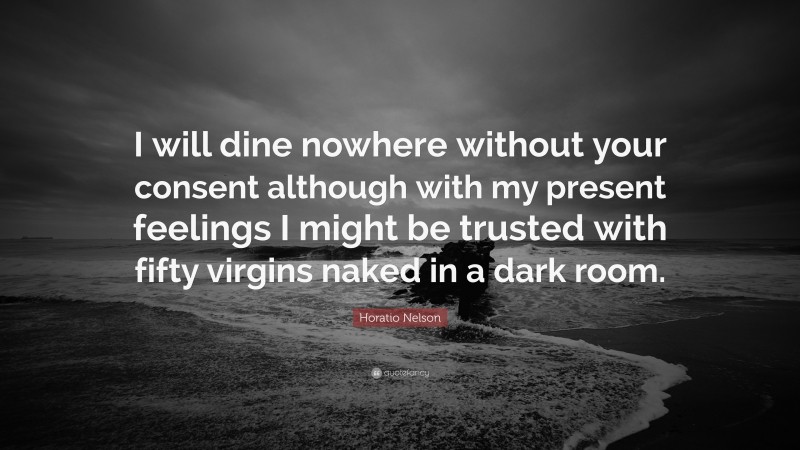 Horatio Nelson Quote: “I will dine nowhere without your consent although with my present feelings I might be trusted with fifty virgins naked in a dark room.”