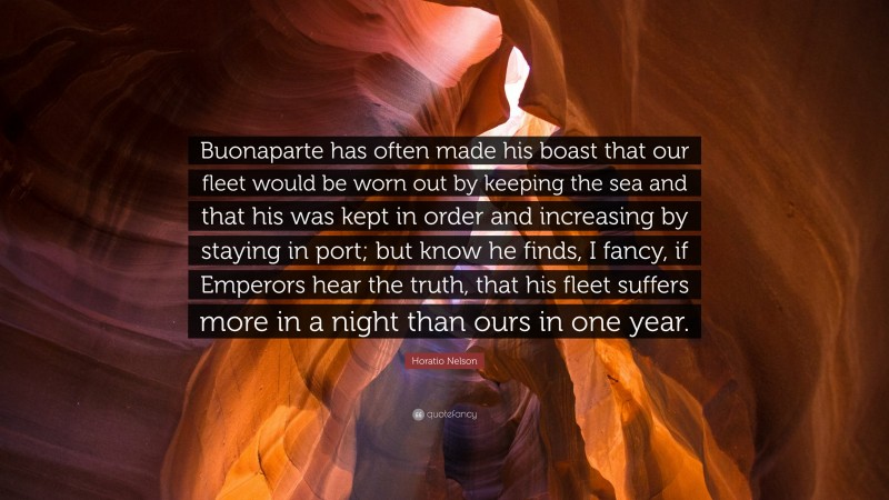 Horatio Nelson Quote: “Buonaparte has often made his boast that our fleet would be worn out by keeping the sea and that his was kept in order and increasing by staying in port; but know he finds, I fancy, if Emperors hear the truth, that his fleet suffers more in a night than ours in one year.”