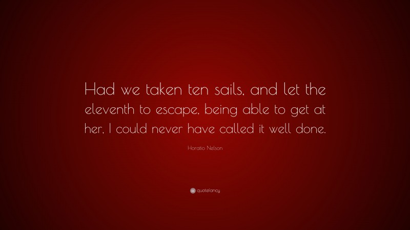 Horatio Nelson Quote: “Had we taken ten sails, and let the eleventh to escape, being able to get at her, I could never have called it well done.”