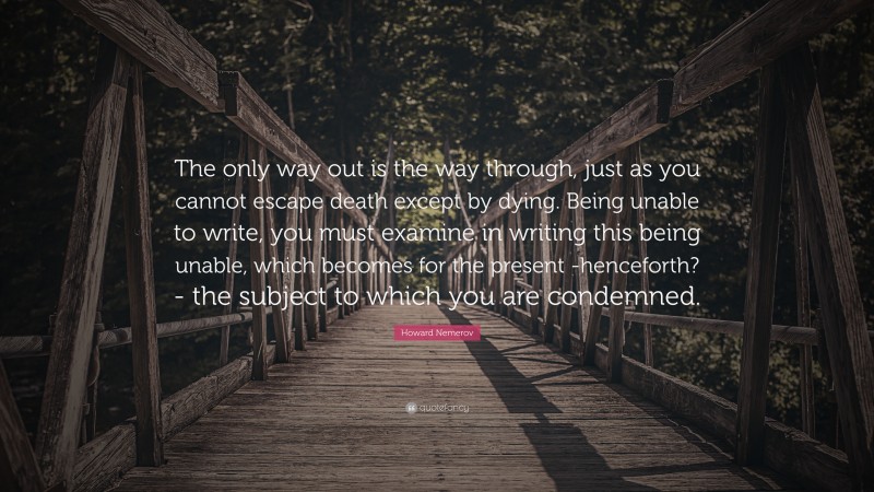 Howard Nemerov Quote: “The only way out is the way through, just as you cannot escape death except by dying. Being unable to write, you must examine in writing this being unable, which becomes for the present -henceforth?- the subject to which you are condemned.”
