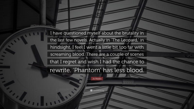 Jo Nesbo Quote: “I have questioned myself about the brutality in the last few novels. Actually in ‘The Leopard,’ in hindsight, I feel I went a little bit too far with screaming blood. There are a couple of scenes that I regret and wish I had the chance to rewrite. ‘Phantom’ has less blood.”