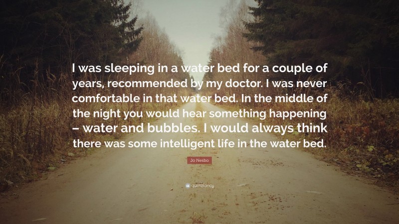 Jo Nesbo Quote: “I was sleeping in a water bed for a couple of years, recommended by my doctor. I was never comfortable in that water bed. In the middle of the night you would hear something happening – water and bubbles. I would always think there was some intelligent life in the water bed.”