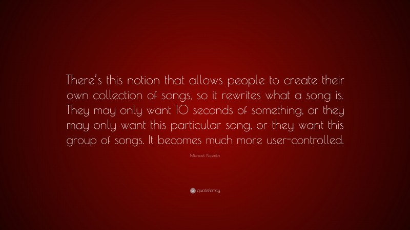 Michael Nesmith Quote: “There’s this notion that allows people to create their own collection of songs, so it rewrites what a song is. They may only want 10 seconds of something, or they may only want this particular song, or they want this group of songs. It becomes much more user-controlled.”