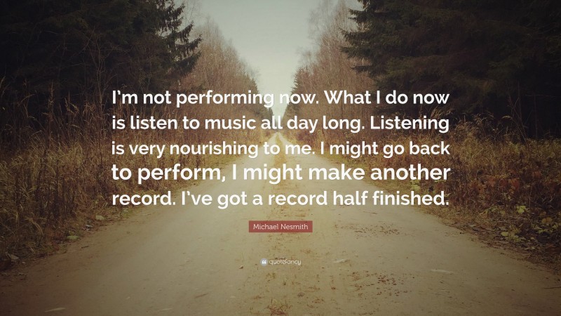 Michael Nesmith Quote: “I’m not performing now. What I do now is listen to music all day long. Listening is very nourishing to me. I might go back to perform, I might make another record. I’ve got a record half finished.”