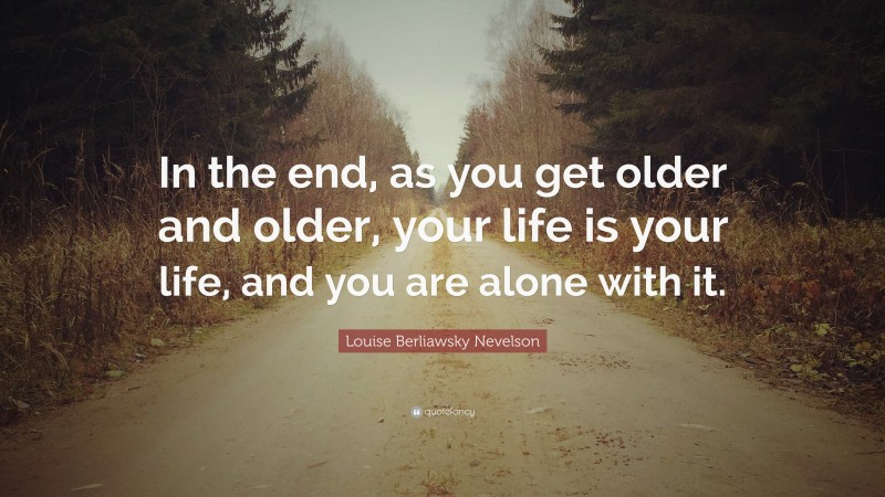 Louise Berliawsky Nevelson Quote: “In the end, as you get older and older, your life is your life, and you are alone with it.”