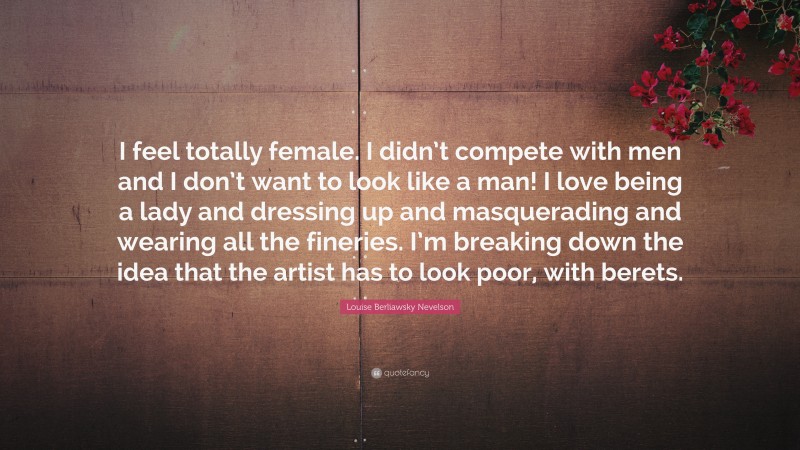 Louise Berliawsky Nevelson Quote: “I feel totally female. I didn’t compete with men and I don’t want to look like a man! I love being a lady and dressing up and masquerading and wearing all the fineries. I’m breaking down the idea that the artist has to look poor, with berets.”