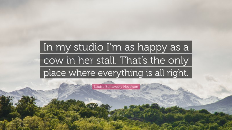 Louise Berliawsky Nevelson Quote: “In my studio I’m as happy as a cow in her stall. That’s the only place where everything is all right.”