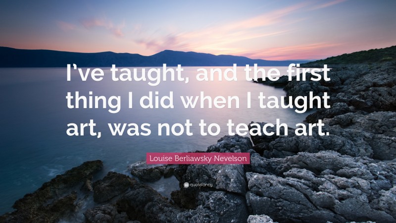 Louise Berliawsky Nevelson Quote: “I’ve taught, and the first thing I did when I taught art, was not to teach art.”