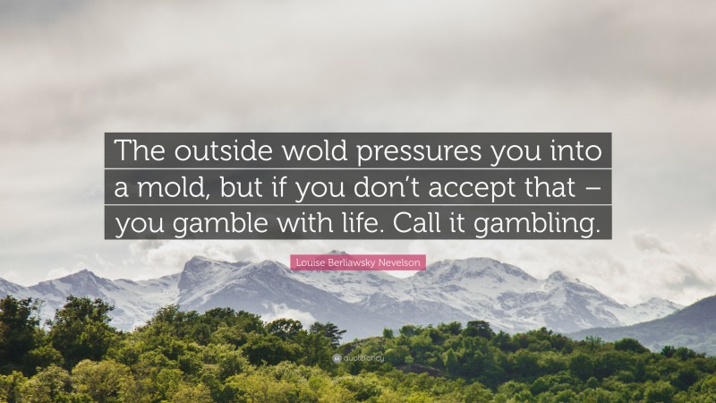 Louise Berliawsky Nevelson Quote: “The outside wold pressures you into a mold, but if you don’t accept that – you gamble with life. Call it gambling.”