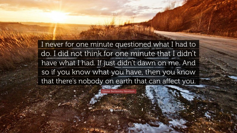 Louise Berliawsky Nevelson Quote: “I never for one minute questioned what I had to do. I did not think for one minute that I didn’t have what I had. If just didn’t dawn on me. And so if you know what you have, then you know that there’s nobody on earth that can affect you.”