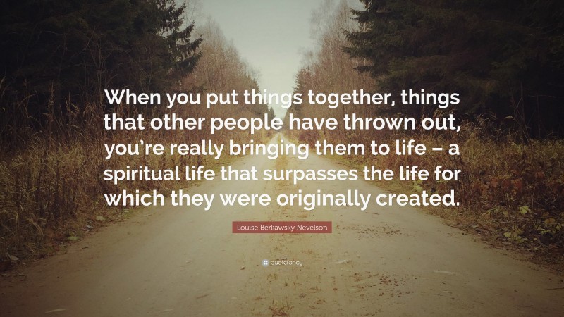 Louise Berliawsky Nevelson Quote: “When you put things together, things that other people have thrown out, you’re really bringing them to life – a spiritual life that surpasses the life for which they were originally created.”