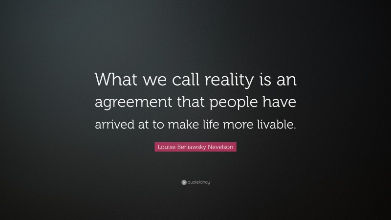 Louise Berliawsky Nevelson Quote: “What we call reality is an agreement that people have arrived at to make life more livable.”