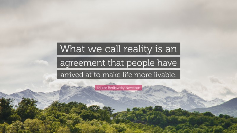Louise Berliawsky Nevelson Quote: “What we call reality is an agreement that people have arrived at to make life more livable.”