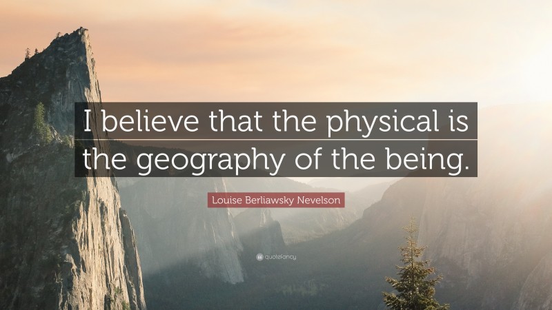 Louise Berliawsky Nevelson Quote: “I believe that the physical is the geography of the being.”