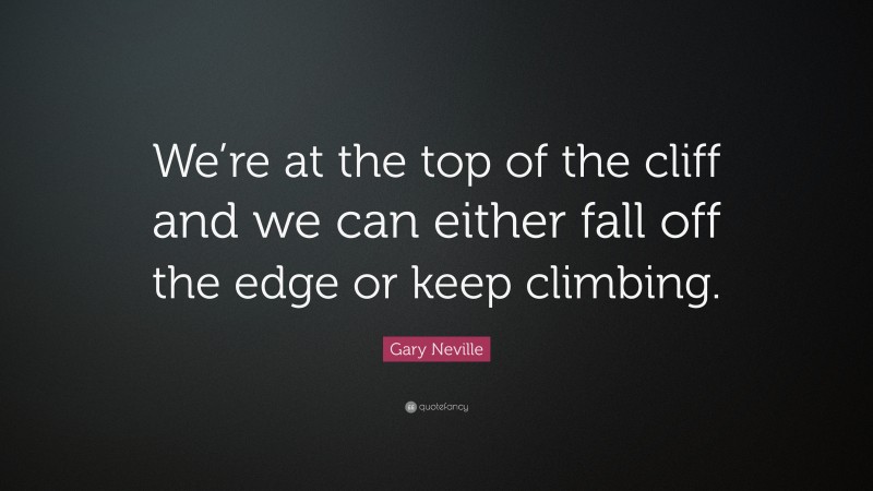 Gary Neville Quote: “We’re at the top of the cliff and we can either fall off the edge or keep climbing.”