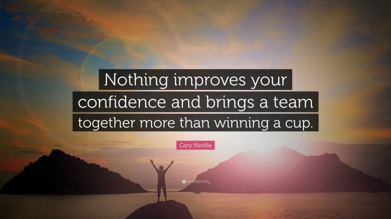 Gary Neville Quote: “Nothing improves your confidence and brings a team together more than winning a cup.”