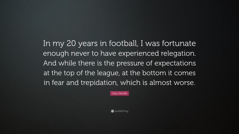 Gary Neville Quote: “In my 20 years in football, I was fortunate enough never to have experienced relegation. And while there is the pressure of expectations at the top of the league, at the bottom it comes in fear and trepidation, which is almost worse.”
