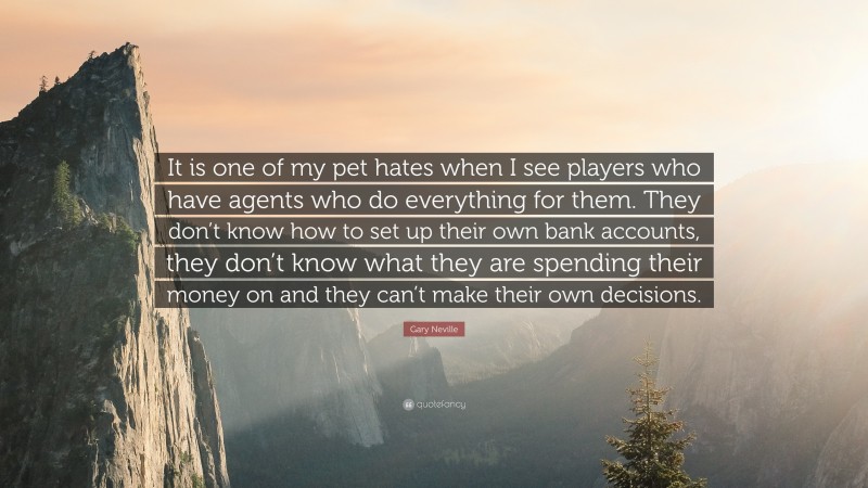 Gary Neville Quote: “It is one of my pet hates when I see players who have agents who do everything for them. They don’t know how to set up their own bank accounts, they don’t know what they are spending their money on and they can’t make their own decisions.”