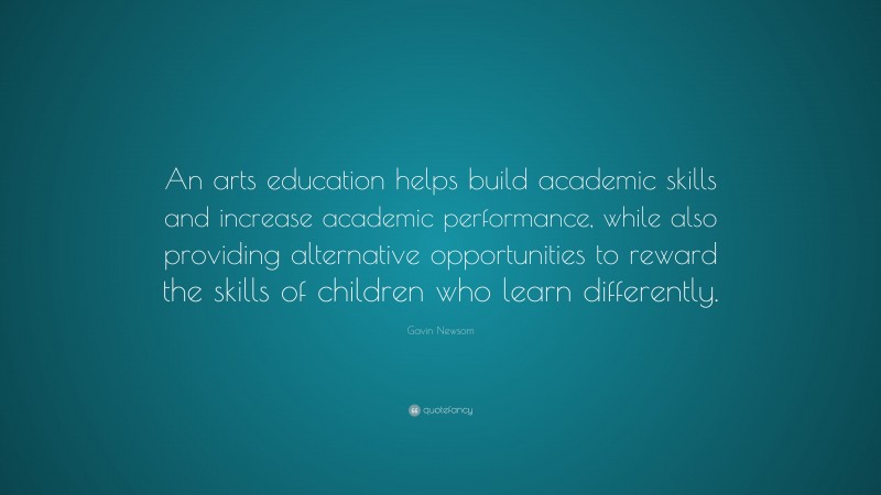 Gavin Newsom Quote: “An arts education helps build academic skills and increase academic performance, while also providing alternative opportunities to reward the skills of children who learn differently.”