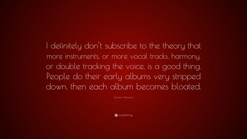 Joanna Newsom Quote: “I definitely don’t subscribe to the theory that more instruments, or more vocal tracks, harmony, or double tracking the voice, is a good thing. People do their early albums very stripped down, then each album becomes bloated.”