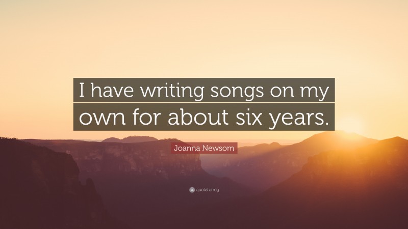 Joanna Newsom Quote: “I have writing songs on my own for about six years.”