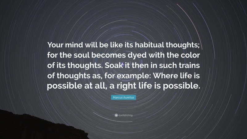 Marcus Aurelius Quote: “Your mind will be like its habitual thoughts; for the soul becomes dyed with the color of its thoughts. Soak it then in such trains of thoughts as, for example: Where life is possible at all, a right life is possible.”
