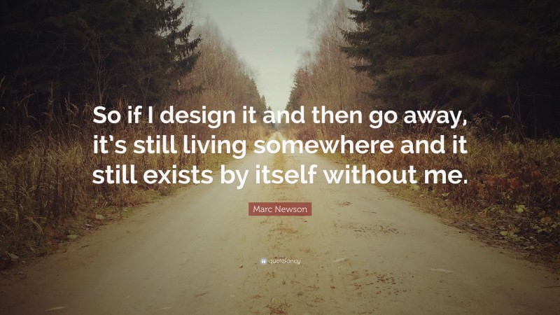 Marc Newson Quote: “So if I design it and then go away, it’s still living somewhere and it still exists by itself without me.”