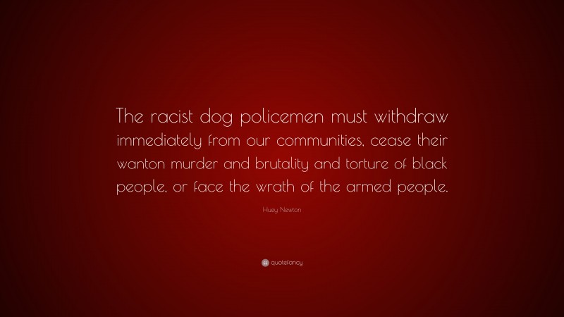 Huey Newton Quote: “The racist dog policemen must withdraw immediately from our communities, cease their wanton murder and brutality and torture of black people, or face the wrath of the armed people.”