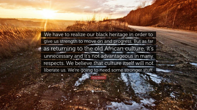 Huey Newton Quote: “We have to realize our black heritage in order to give us strength to move on and progress. But as far as returning to the old African culture, it’s unnecessary and it’s not advantageous in many respects. We believe that culture itself will not liberate us. We’re going to need some stronger stuff.”