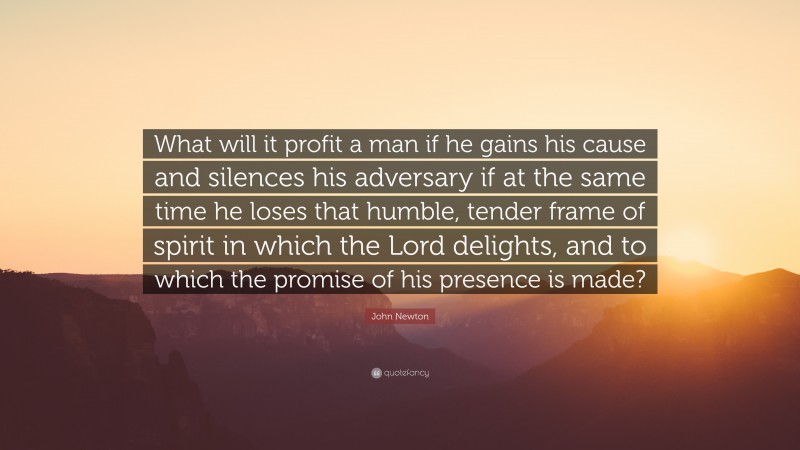John Newton Quote: “What will it profit a man if he gains his cause and silences his adversary if at the same time he loses that humble, tender frame of spirit in which the Lord delights, and to which the promise of his presence is made?”
