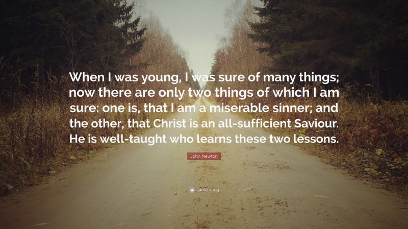 John Newton Quote: “When I was young, I was sure of many things; now there are only two things of which I am sure: one is, that I am a miserable sinner; and the other, that Christ is an all-sufficient Saviour. He is well-taught who learns these two lessons.”