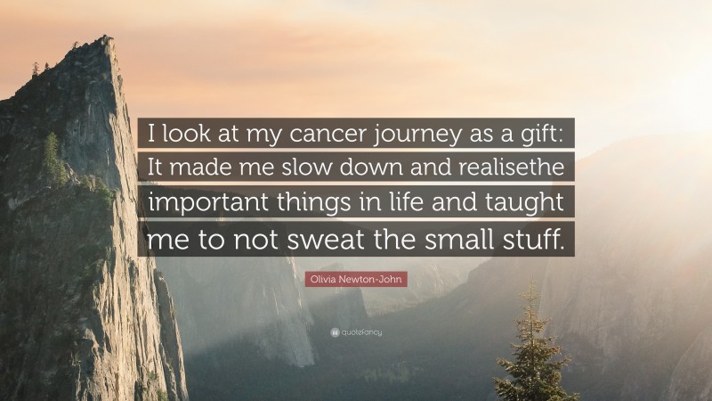 Olivia Newton-John Quote: “I look at my cancer journey as a gift: It made me slow down and realisethe important things in life and taught me to not sweat the small stuff.”