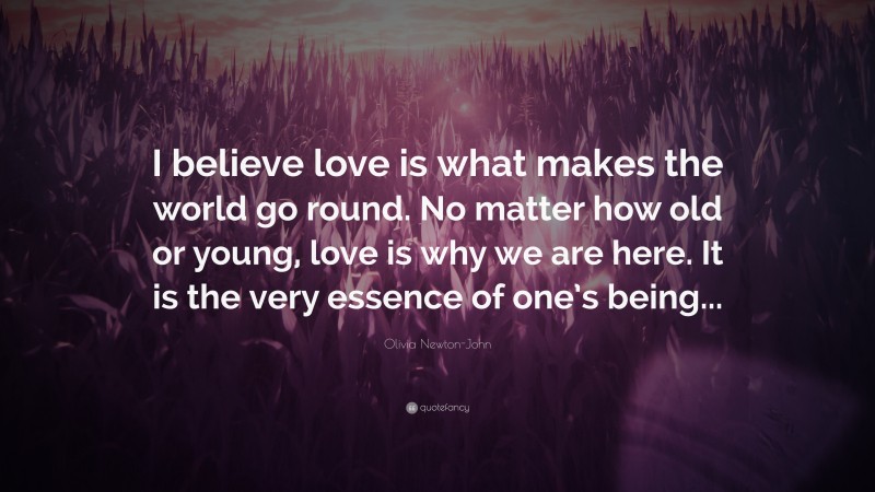 Olivia Newton-John Quote: “I believe love is what makes the world go round. No matter how old or young, love is why we are here. It is the very essence of one’s being...”