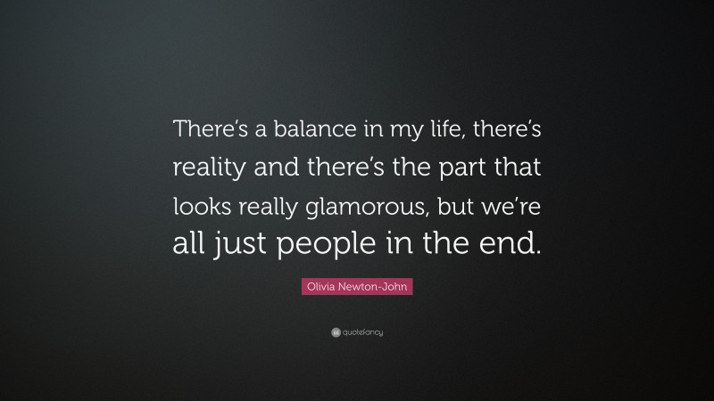 Olivia Newton-John Quote: “There’s a balance in my life, there’s reality and there’s the part that looks really glamorous, but we’re all just people in the end.”